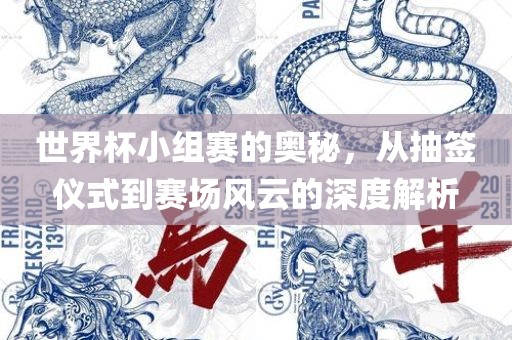 世界杯小组赛的奥秘，从抽签仪式到赛场风云的深度解析