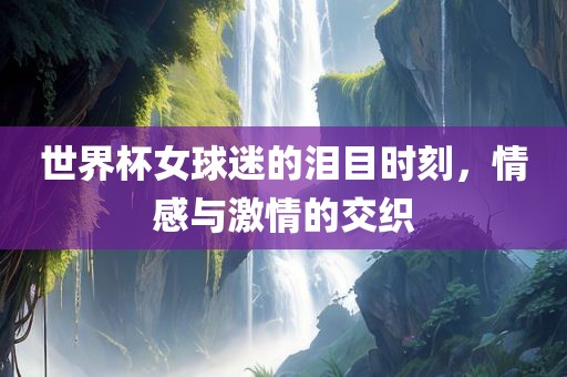 世界杯女球迷的泪目时刻，情感与激情的交织