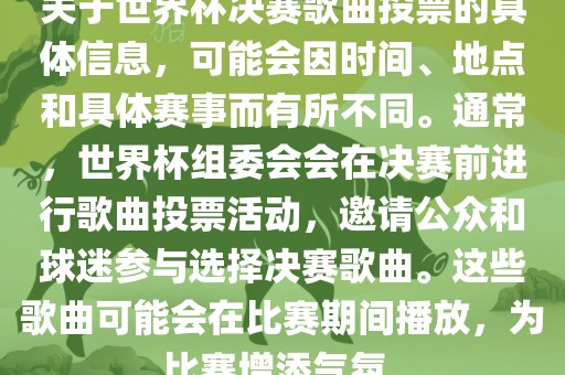 关于世界杯决赛歌曲投票的具体信息，可能会因时间、地点和具体赛事而有所不同。通常，世界杯组委会会在决赛前进行歌曲投票活动，邀请公众和球迷参与选择决赛歌曲。这些歌曲可能会在比赛期间播放，为比赛增添气氛。