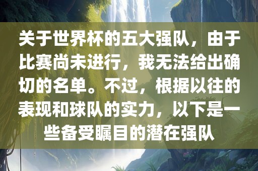 关于世界杯的五大强队，由于比赛尚未进行，我无法给出确切的名单。不过，根据以往的表现和球队的实力，以下是一些备受瞩目的潜在强队