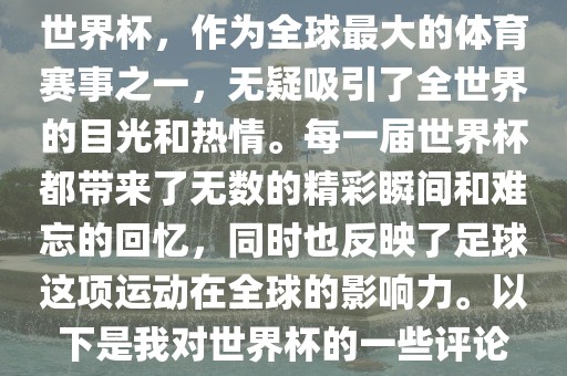世界杯，作为全球最大的体育赛事之一，无疑吸引了全世界的目光和热情。每一届世界杯都带来了无数的精彩瞬间和难忘的回忆，同时也反映了足球这项运动在全球的影响力。以下是我对世界杯的一些评论