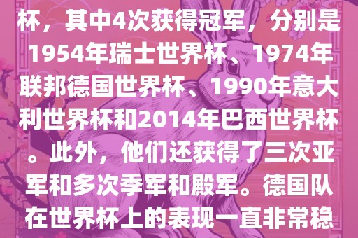德国队在世界杯上的战绩非常辉煌。他们总共参加了8次世界杯，其中4次获得冠军，分别是1954年瑞士世界杯、1974年联邦德国世界杯、1990年意大利世界杯和2014年巴西世界杯。此外，他们还获得了三次亚军和多次季军和殿军。德国队在世界杯上的表现一直非常稳定，拥有强大的实力和深厚的足球底蕴。