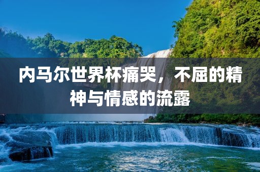 内马尔世界杯痛哭，不屈的精神与情感的流露