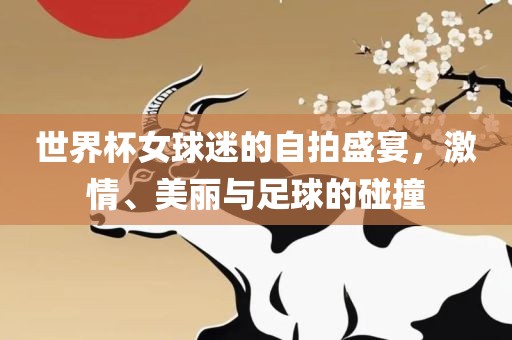 世界杯女球迷的自拍盛宴，激情、美丽与足球的碰撞