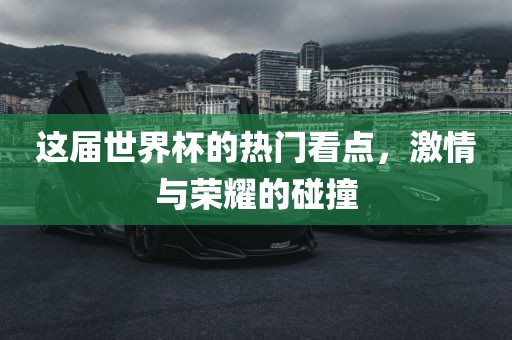 这届世界杯的热门看点，激情与荣耀的碰撞