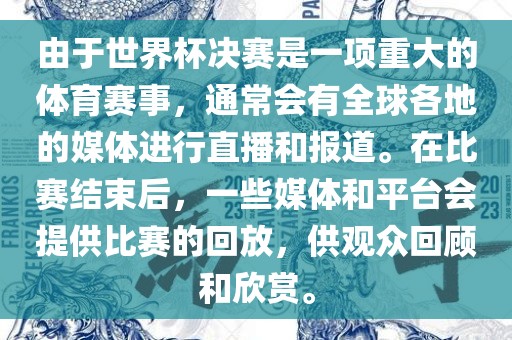 由于世界杯决赛是一项重大的体育赛事，通常会有全球各地的媒体进行直播和报道。在比赛结束后，一些媒体和平台会提供比赛的回放，供观众回顾和欣赏。