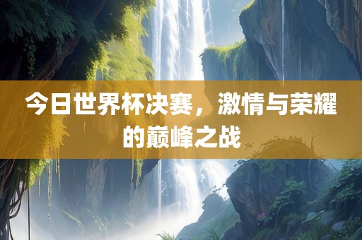今日世界杯决赛，激情与荣耀的巅峰之战