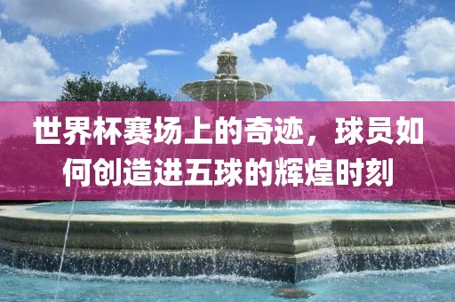 世界杯赛场上的奇迹，球员如何创造进五球的辉煌时刻
