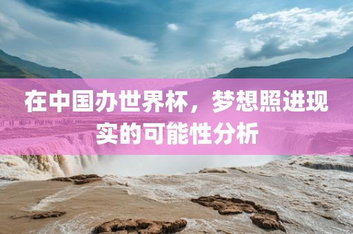 在中国办世界杯，梦想照进现实的可能性分析