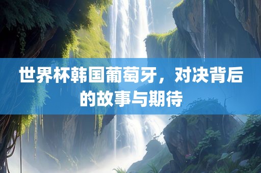 世界杯韩国葡萄牙，对决背后的故事与期待