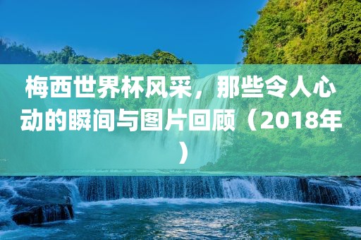 梅西世界杯风采，那些令人心动的瞬间与图片回顾（2018年）
