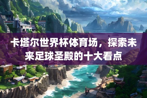 卡塔尔世界杯体育场，探索未来足球圣殿的十大看点