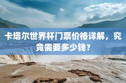 卡塔尔世界杯门票价格详解，究竟需要多少钱？
