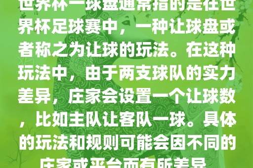 世界杯一球盘通常指的是在世界杯足球赛中，一种让球盘或者称之为让球的玩法。在这种玩法中，由于两支球队的实力差异，庄家会设置一个让球数，比如主队让客队一球。具体的玩法和规则可能会因不同的庄家或平台而有所差异。
