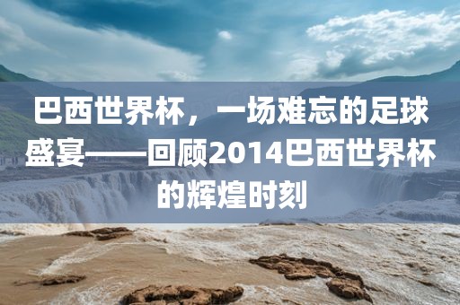 巴西世界杯，一场难忘的足球盛宴——回顾2014巴西世界杯的辉煌时刻