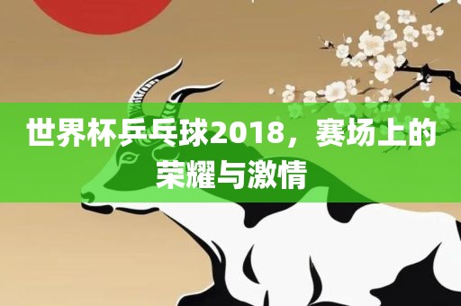世界杯乒乓球2018，赛场上的荣耀与激情