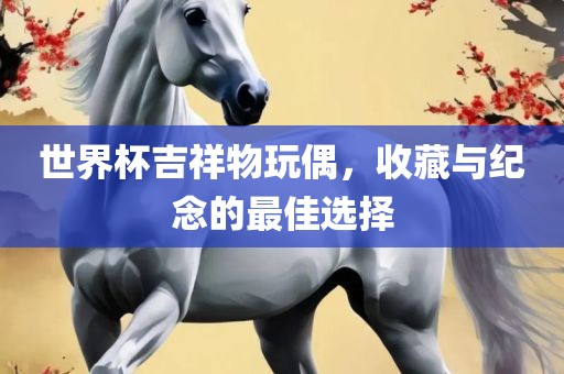 世界杯吉祥物玩偶，收藏与纪念的最佳选择