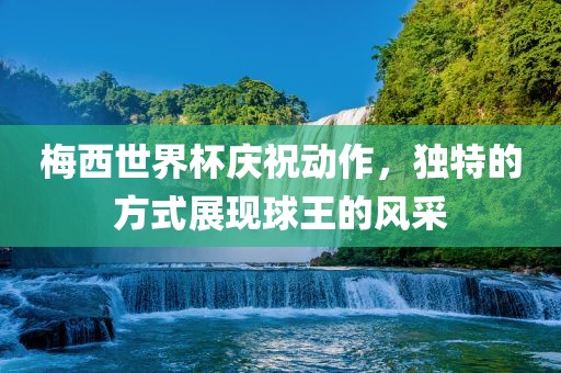 梅西世界杯庆祝动作，独特的方式展现球王的风采