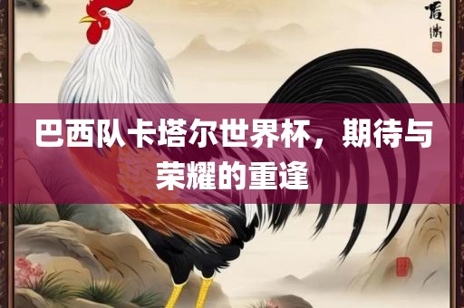 巴西队卡塔尔世界杯，期待与荣耀的重逢
