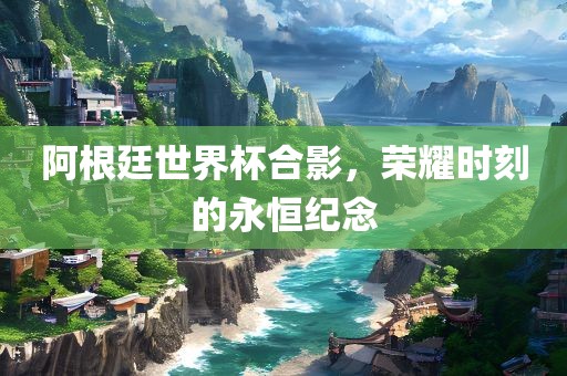 阿根廷世界杯合影，荣耀时刻的永恒纪念