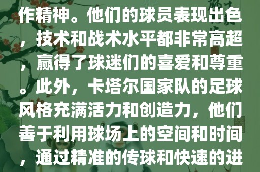 卡塔尔国家队在世界杯足球赛中的表现非常出色。虽然他们的对手实力强大，但卡塔尔队展现出了顽强的斗志和团队合作精神。他们的球员表现出色，技术和战术水平都非常高超，赢得了球迷们的喜爱和尊重。此外，卡塔尔国家队的足球风格充满活力和创造力，他们善于利用球场上的空间和时间，通过精准的传球和快速的进攻来制造威胁。总的来说，卡塔尔国家队是一支充满潜力的队伍，未来有望在国际足球赛场上取得更好的成绩。