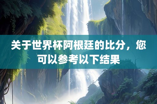 关于世界杯阿根廷的比分，您可以参考以下结果