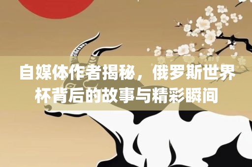 自媒体作者揭秘，俄罗斯世界杯背后的故事与精彩瞬间