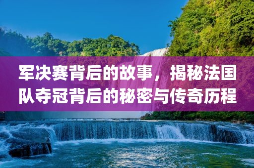 军决赛背后的故事，揭秘法国队夺冠背后的秘密与传奇历程