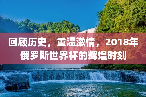 回顾历史，重温激情，2018年俄罗斯世界杯的辉煌时刻