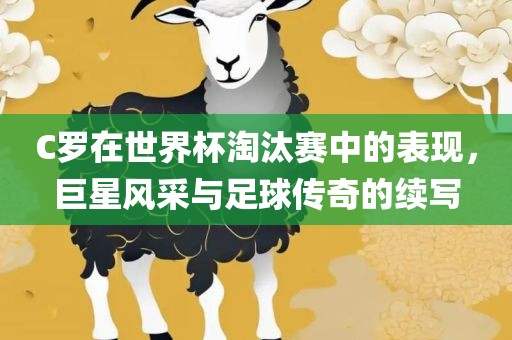 C罗在世界杯淘汰赛中的表现，巨星风采与足球传奇的续写