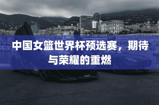 中国女篮世界杯预选赛，期待与荣耀的重燃