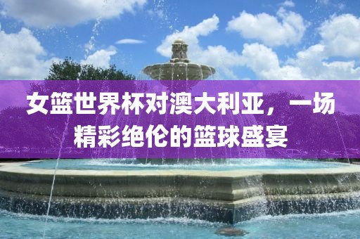 女篮世界杯对澳大利亚，一场精彩绝伦的篮球盛宴