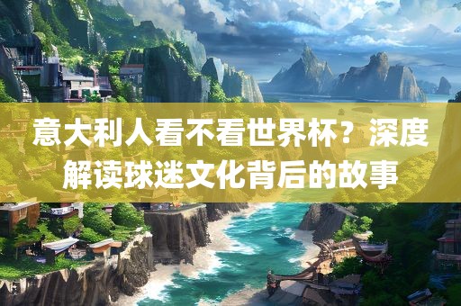 意大利人看不看世界杯？深度解读球迷文化背后的故事