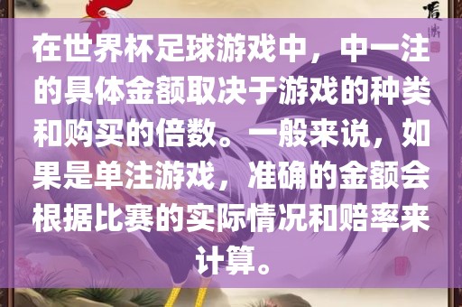 在世界杯足球游戏中，中一注的具体金额取决于游戏的种类和购买的倍数。一般来说，如果是单注游戏，准确的金额会根据比赛的实际情况和赔率来计算。