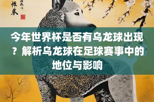 今年世界杯是否有乌龙球出现？解析乌龙球在足球赛事中的地位与影响